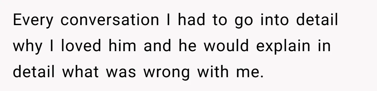 Every conversation I had to go into detail why I loved him and he would explain in detail what was wrong with me.