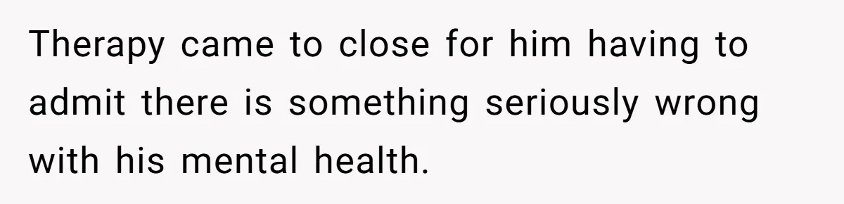 Therapy came to close for him having to admit there is something seriously wrong with his mental health.