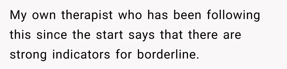 My own therapist who has been following this since the start says that there are strong indicators for borderline.