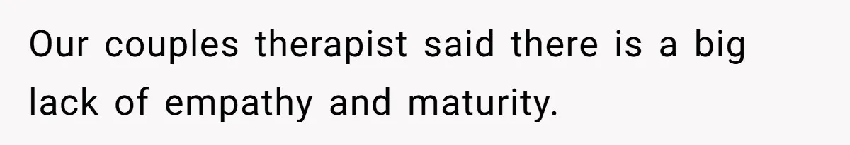 Our couples therapist said there is a big lack of empathy and maturity.