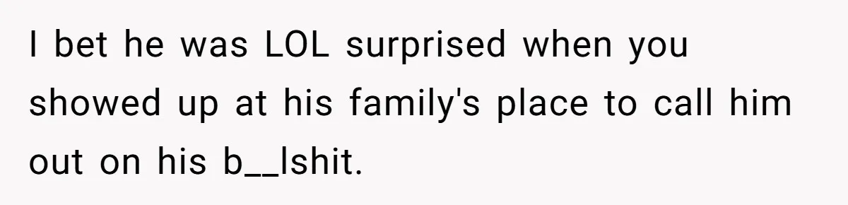I bet he was LOL surprised when you showed up at his family's place to call him out on his b__lshit.