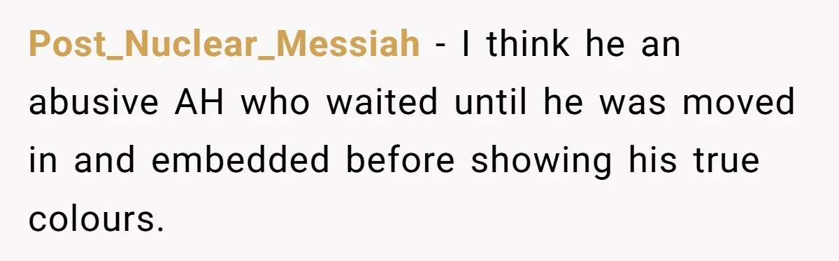 Post_Nuclear_Messiah − I think he an abusive AH who waited until he was moved in and embedded before showing his true colours.