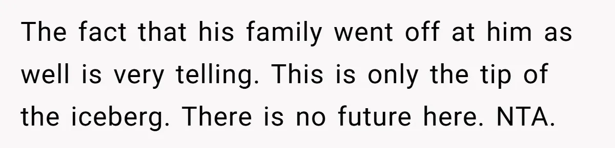 The fact that his family went off at him as well is very telling. This is only the tip of the iceberg. There is no future here. NTA.