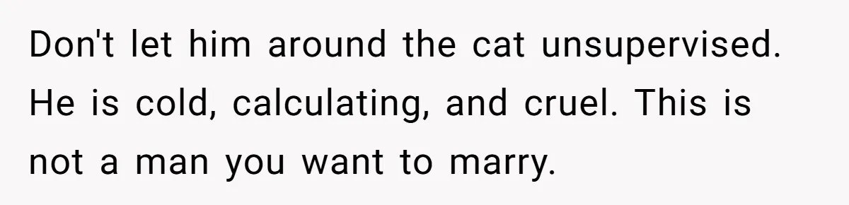 Don't let him around the cat unsupervised. He is cold, calculating, and cruel. This is not a man you want to marry.