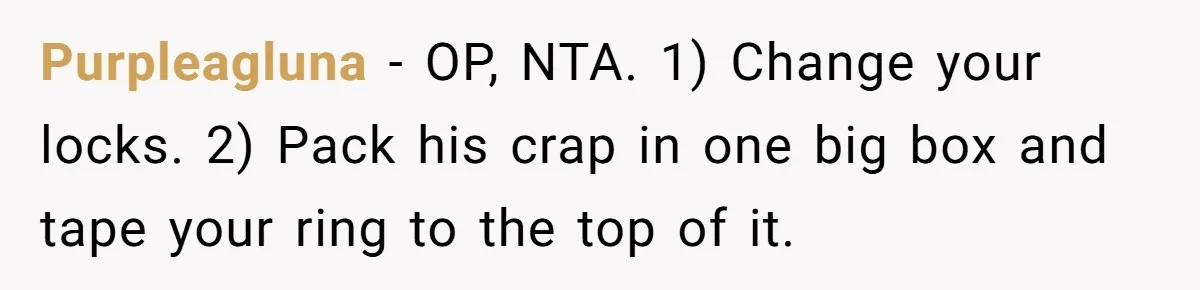 Purpleagluna − OP, NTA. 1) Change your locks. 2) Pack his crap in one big box and tape your ring to the top of it.
