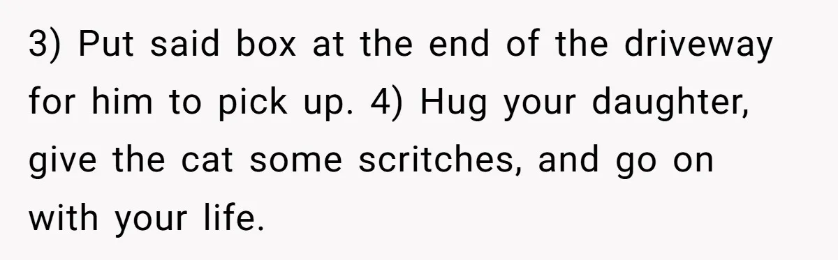 3) Put said box at the end of the driveway for him to pick up. 4) Hug your daughter, give the cat some scritches, and go on with your life.