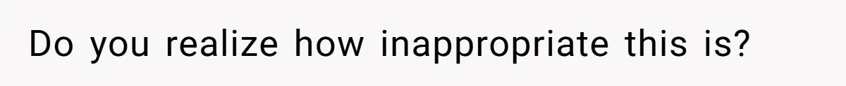 Do you realize how inappropriate this is?