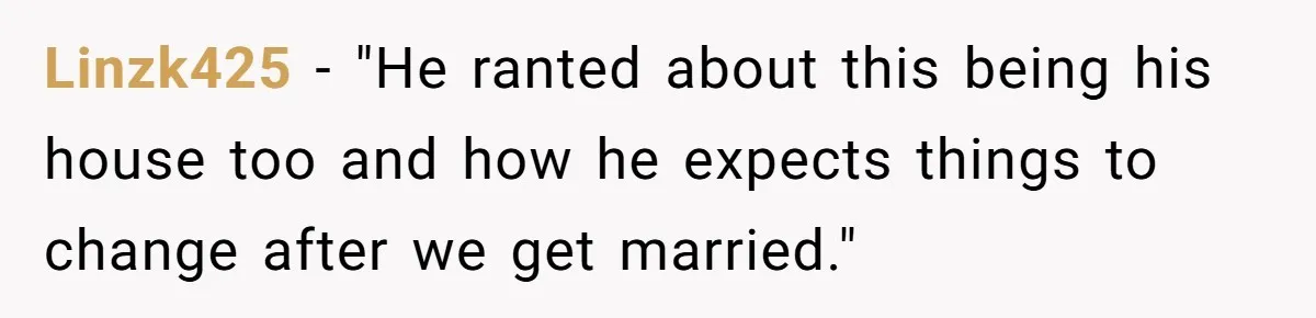 Linzk425 − "He ranted about this being his house too and how he expects things to change after we get married."