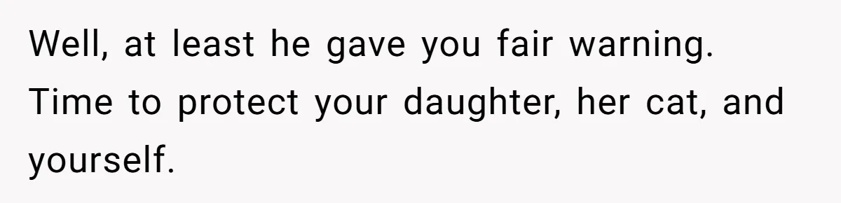 Well, at least he gave you fair warning. Time to protect your daughter, her cat, and yourself.