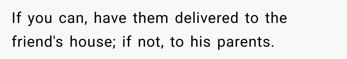 If you can, have them delivered to the friend's house; if not, to his parents.