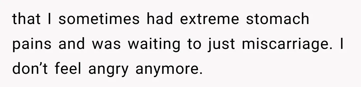 that I sometimes had extreme stomach pains and was waiting to just miscarriage. I don’t feel angry anymore.