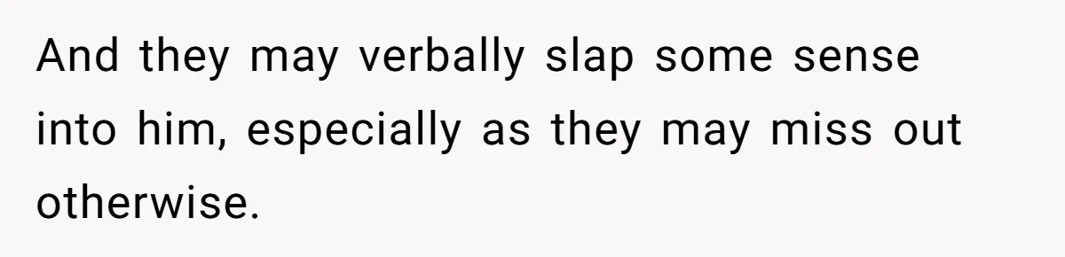 And they may verbally slap some sense into him, especially as they may miss out otherwise.