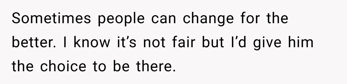 Sometimes people can change for the better. I know it’s not fair but I’d give him the choice to be there.