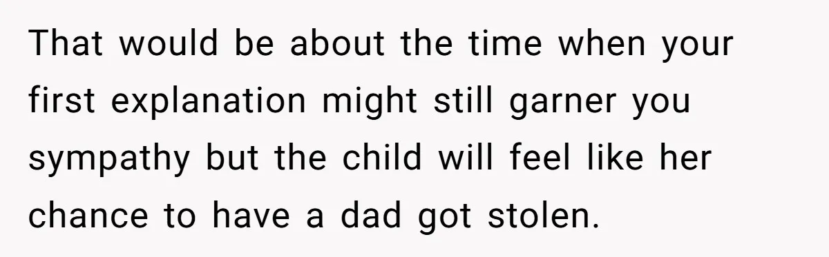 That would be about the time when your first explanation might still garner you sympathy but the child will feel like her chance to have a dad got stolen.