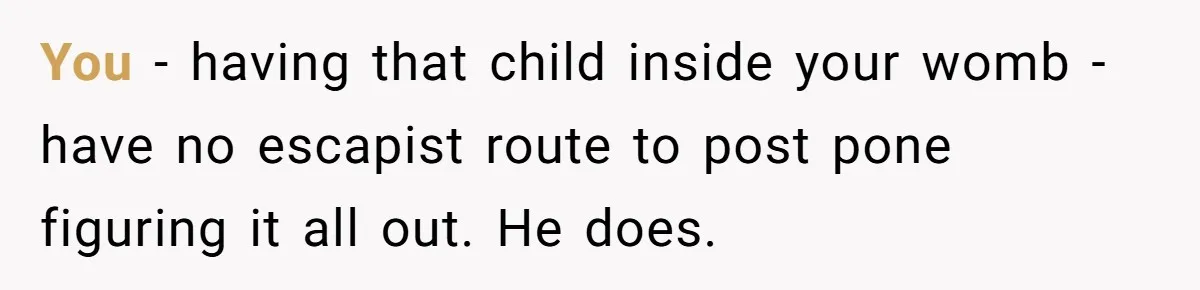 You - having that child inside your womb - have no escapist route to post pone figuring it all out. He does.