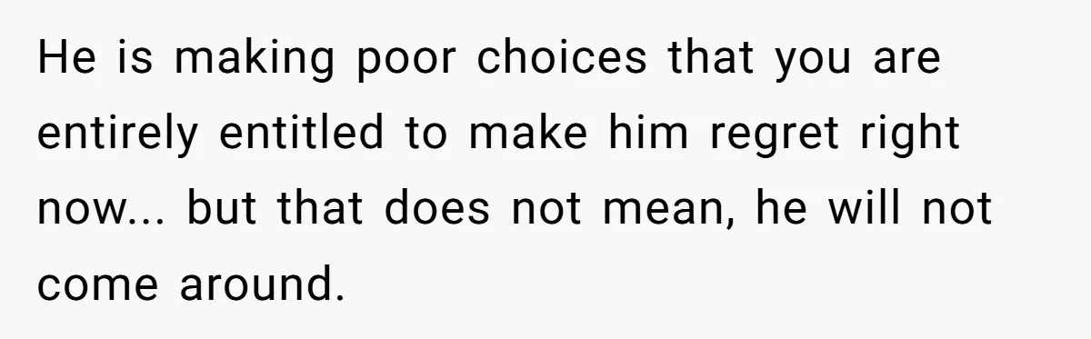 He is making poor choices that you are entirely entitled to make him regret right now... but that does not mean, he will not come around.