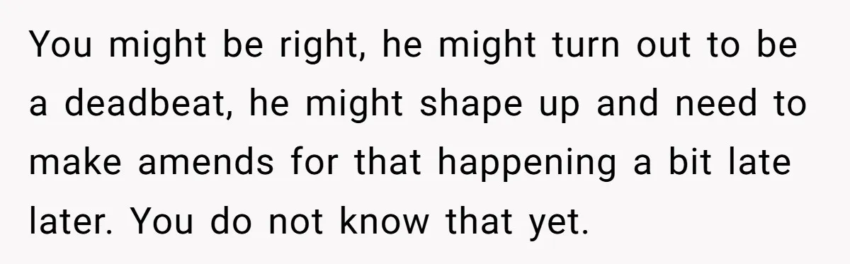 You might be right, he might turn out to be a deadbeat, he might shape up and need to make amends for that happening a bit late later. You do...
