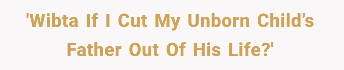 'WIBTA if I cut my unborn child’s father out of his life?'