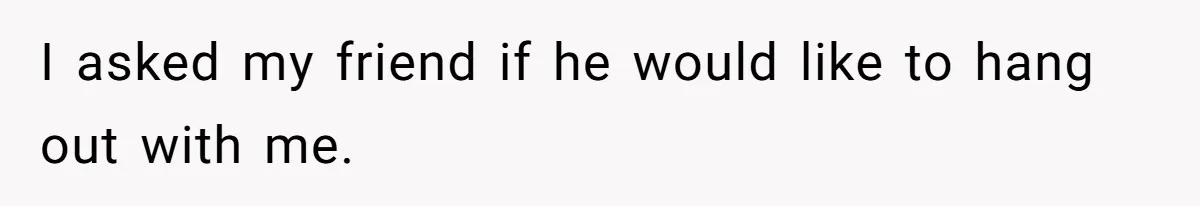 I asked my friend if he would like to hang out with me.