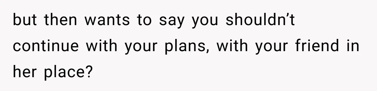 but then wants to say you shouldn’t continue with your plans, with your friend in her place?
