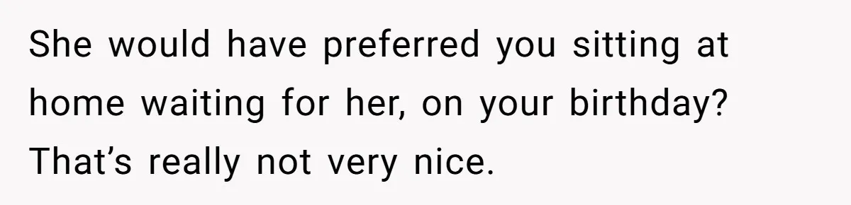 She would have preferred you sitting at home waiting for her, on your birthday? That’s really not very nice.