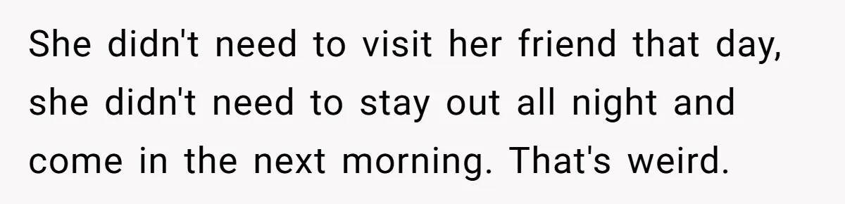 She didn't need to visit her friend that day, she didn't need to stay out all night and come in the next morning. That's weird.