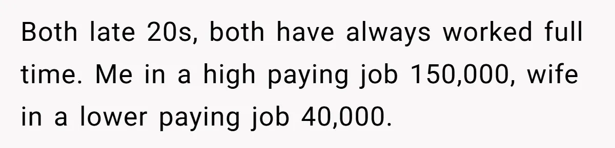 Both late 20s, both have always worked full time. Me in a high paying job 150,000, wife in a lower paying job 40,000.