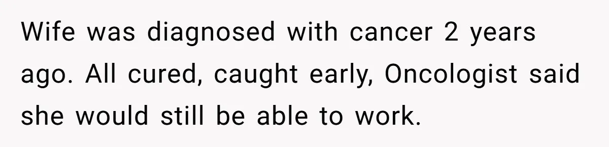 Wife was diagnosed with cancer 2 years ago. All cured, caught early, Oncologist said she would still be able to work.