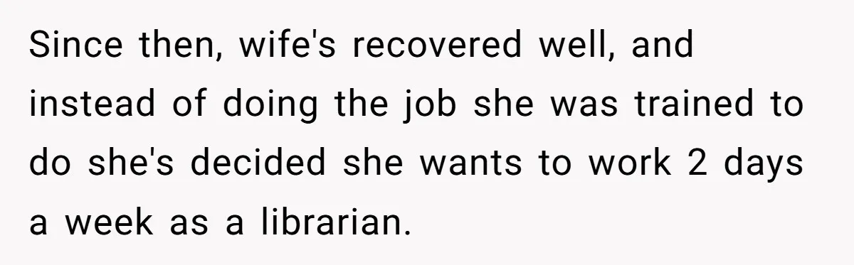 Since then, wife's recovered well, and instead of doing the job she was trained to do she's decided she wants to work 2 days a week as a librarian.