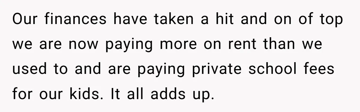 Our finances have taken a hit and on of top we are now paying more on rent than we used to and are paying private school fees for our kids....