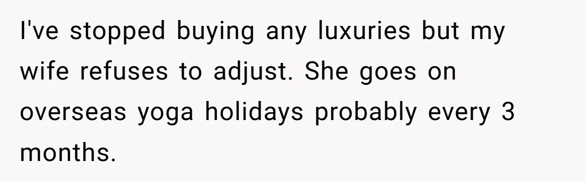I've stopped buying any luxuries but my wife refuses to adjust. She goes on overseas yoga holidays probably every 3 months.