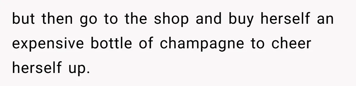but then go to the shop and buy herself an expensive bottle of champagne to cheer herself up.