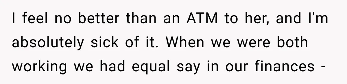 I feel no better than an ATM to her, and I'm absolutely sick of it. When we were both working we had equal say in our finances -