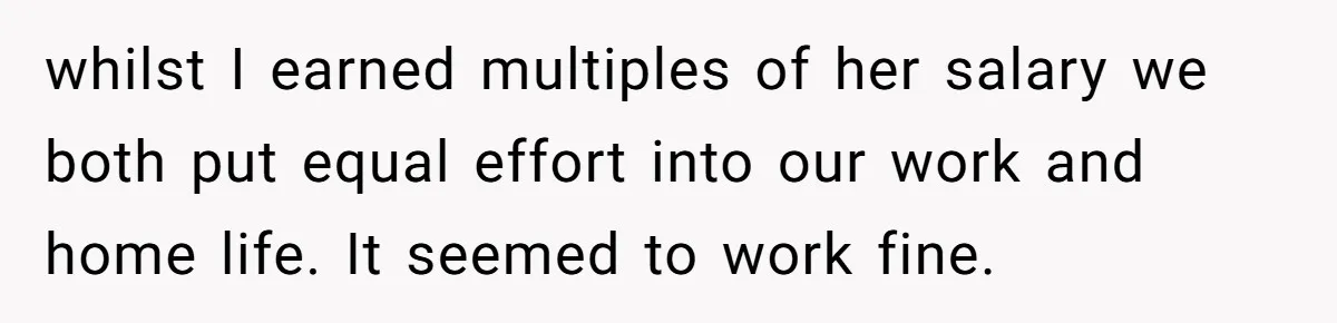 whilst I earned multiples of her salary we both put equal effort into our work and home life. It seemed to work fine.