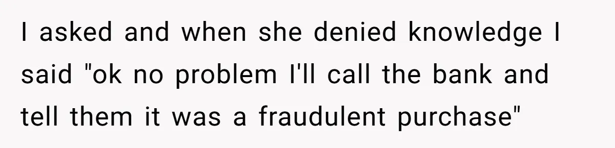 I asked and when she denied knowledge I said "ok no problem I'll call the bank and tell them it was a fraudulent purchase"