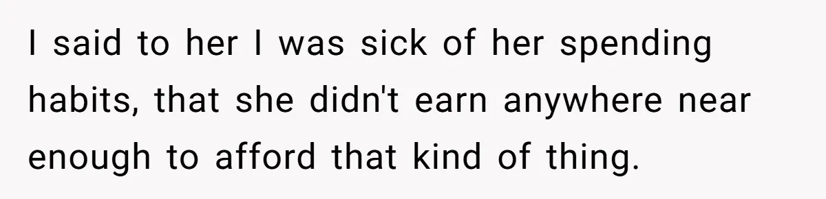 I said to her I was sick of her spending habits, that she didn't earn anywhere near enough to afford that kind of thing.