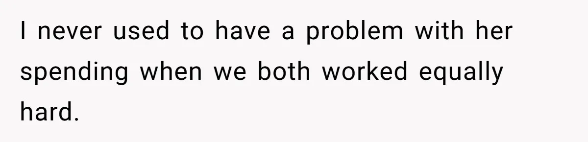 I never used to have a problem with her spending when we both worked equally hard.