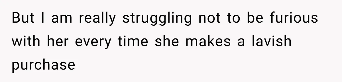 But I am really struggling not to be furious with her every time she makes a lavish purchase