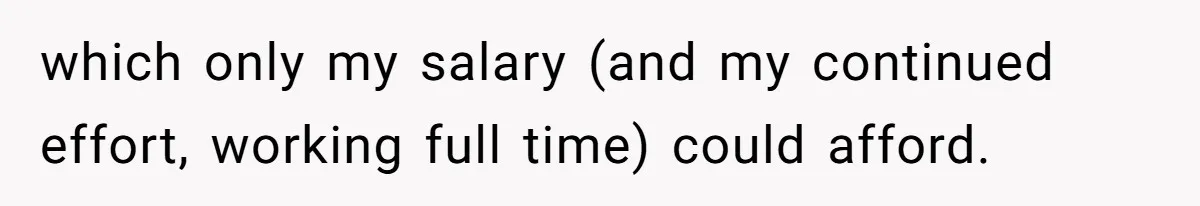 which only my salary (and my continued effort, working full time) could afford.