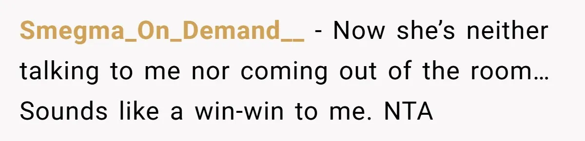 Smegma_On_Demand__ − Now she’s neither talking to me nor coming out of the room… Sounds like a win-win to me. NTA