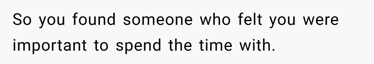 So you found someone who felt you were important to spend the time with.