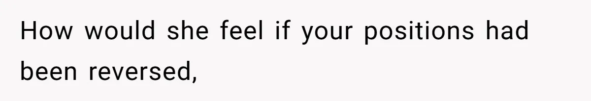 How would she feel if your positions had been reversed,