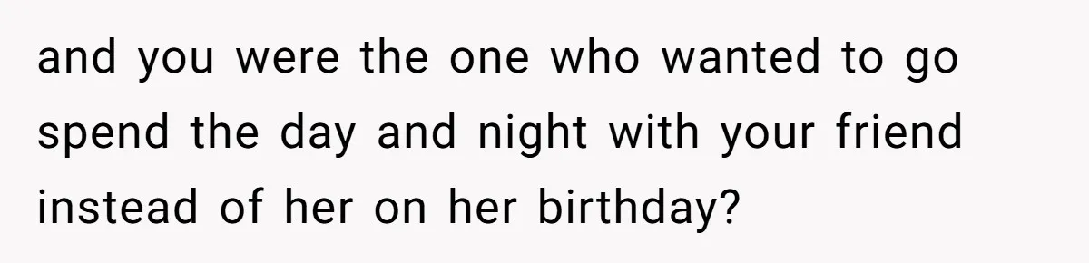 and you were the one who wanted to go spend the day and night with your friend instead of her on her birthday?