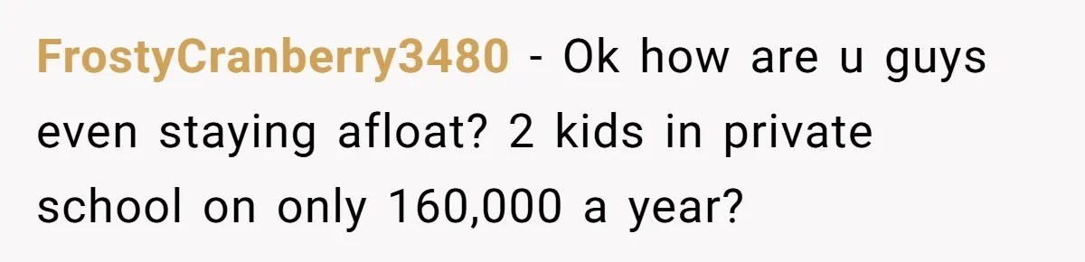 FrostyCranberry3480 − Ok how are u guys even staying afloat? 2 kids in private school on only 160,000 a year?