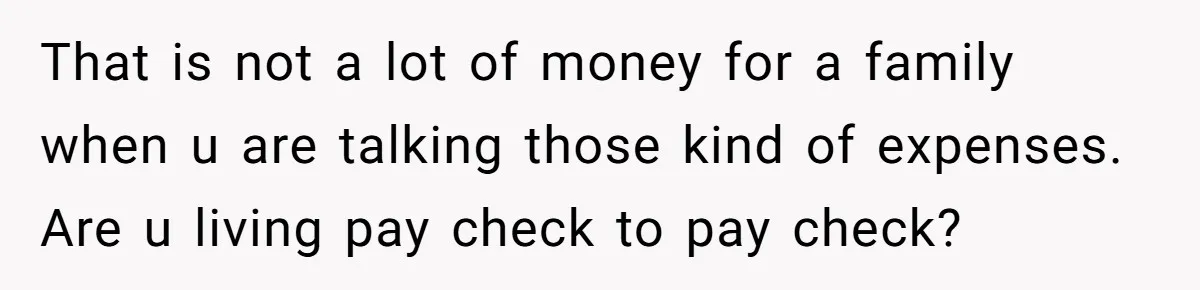 That is not a lot of money for a family when u are talking those kind of expenses. Are u living pay check to pay check?