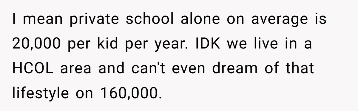 I mean private school alone on average is 20,000 per kid per year. IDK we live in a HCOL area and can't even dream of that lifestyle on 160,000.