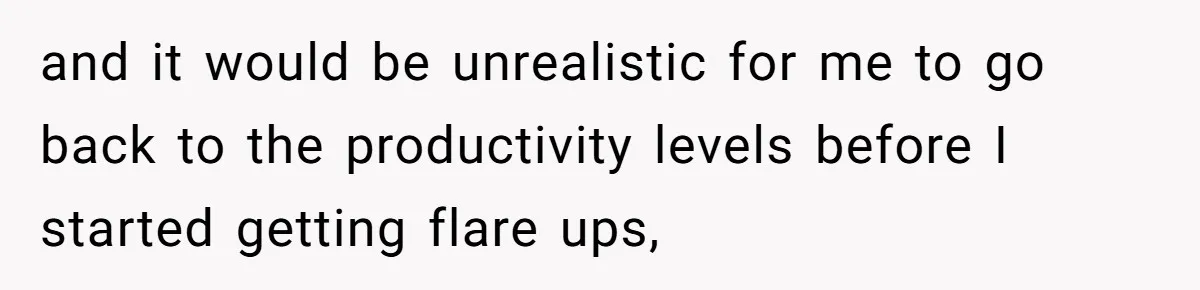 and it would be unrealistic for me to go back to the productivity levels before I started getting flare ups,
