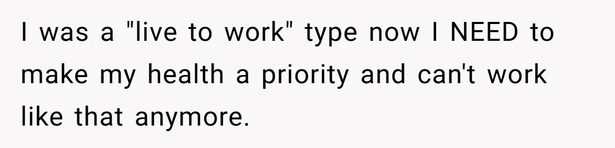 I was a "live to work" type now I NEED to make my health a priority and can't work like that anymore.