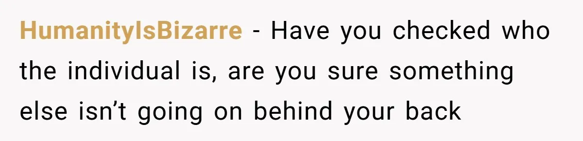 HumanityIsBizarre − Have you checked who the individual is, are you sure something else isn’t going on behind your back