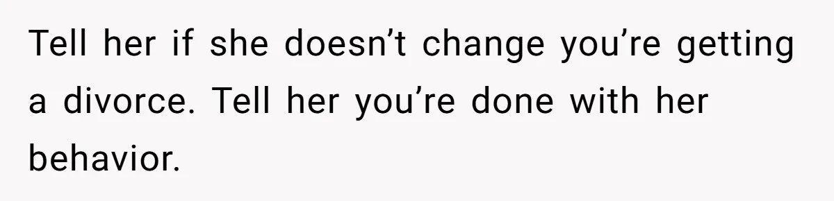 Tell her if she doesn’t change you’re getting a divorce. Tell her you’re done with her behavior.